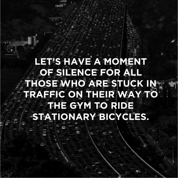 LET’S HAVE A MOMENT OF SILENCE FOR ALL THOSE WHO ARE STUCK IN TRAFFIC ON THEIR WAY TO THE GYM TO RIDE STATIONARY BICYCLES.